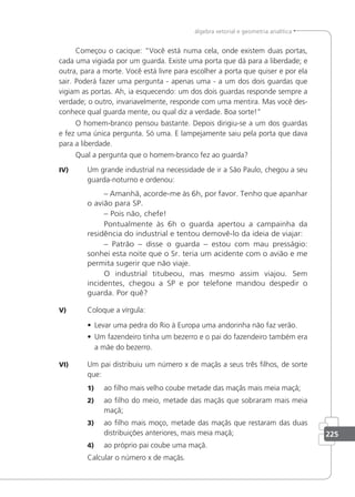 225
álgebra vetorial e geometria analítica
Começou o cacique: Você está numa cela, onde existem duas portas,
cada uma vigiada por um guarda. Existe uma porta que dá para a liberdade; e
outra, para a morte. Você está livre para escolher a porta que quiser e por ela
sair. Poderá fazer uma pergunta - apenas uma - a um dos dois guardas que
vigiam as portas. Ah, ia esquecendo: um dos dois guardas responde sempre a
verdade; o outro, invariavelmente, responde com uma mentira. Mas você des-
conhece qual guarda mente, ou qual diz a verdade. Boa sorte!
O homem-branco pensou bastante. Depois dirigiu-se a um dos guardas
e fez uma única pergunta. Só uma. E lampejamente saiu pela porta que dava
para a liberdade.
Qual a pergunta que o homem-branco fez ao guarda?
IV) Um grande industrial na necessidade de ir a São Paulo, chegou a seu
guarda-noturno e ordenou:
– Amanhã, acorde-me às 6h, por favor. Tenho que apanhar
o avião para SP.
– Pois não, chefe!
Pontualmente às 6h o guarda apertou a campainha da
residência do industrial e tentou demovê-lo da ideia de viajar:
– Patrão – disse o guarda – estou com mau presságio:
sonhei esta noite que o Sr. teria um acidente com o avião e me
permita sugerir que não viaje.
O industrial titubeou, mas mesmo assim viajou. Sem
incidentes, chegou a SP e por telefone mandou despedir o
guarda. Por quê?
V) Coloque a vírgula:
• Levar uma pedra do Rio à Europa uma andorinha não faz verão.
• Um fazendeiro tinha um bezerro e o pai do fazendeiro também era
a mãe do bezerro.
VI) Um pai distribuiu um número x de maçãs a seus três ilhos, de sorte
que:
1) ao ilho mais velho coube metade das maçãs mais meia maçã;
2) ao ilho do meio, metade das maçãs que sobraram mais meia
maçã;
3) ao ilho mais moço, metade das maçãs que restaram das duas
distribuições anteriores, mais meia maçã;
4) ao próprio pai coube uma maçã.
Calcular o número x de maçãs.
 