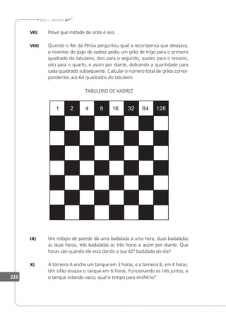 226
Jacir J. Venturi
VII) Prove que metade de onze é seis.
VIII) Quando o Rei da Pérsia perguntou qual a recompensa que desejava,
o inventor do jogo de xadrez pediu um grão de trigo para o primeiro
quadrado do tabuleiro, dois para o segundo, quatro para o terceiro,
oito para o quarto, e assim por diante, dobrando a quantidade para
cada quadrado subsequente. Calcular o número total de grãos corres-
pondentes aos 64 quadrados do tabuleiro.
TABULEIRO DE XADREZ
IX) Um relógio de parede dá uma badalada à uma hora, duas badaladas
às duas horas, três badaladas às três horas e assim por diante. Que
horas são quando ele está dando a sua 42.
ª badalada do dia?
X) A torneira A enche um tanque em 3 horas, e a torneira B, em 4 horas.
Um sifão esvazia o tanque em 6 horas. Funcionando os três juntos, e
o tanque estando vazio, qual o tempo para enchê-lo?
 