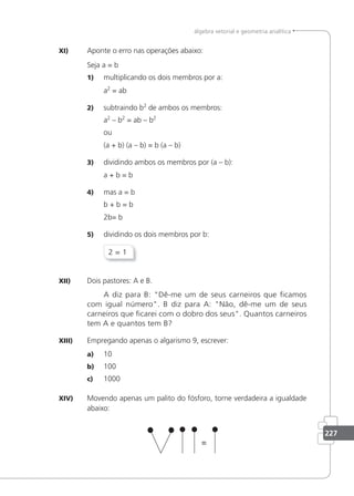 227
álgebra vetorial e geometria analítica
XI) Aponte o erro nas operações abaixo:
Seja a = b
1) multiplicando os dois membros por a:
a2
= ab
2) subtraindo b2
de ambos os membros:
a2
– b2
= ab – b2
ou
(a + b) (a – b) = b (a – b)
3) dividindo ambos os membros por (a – b):
a + b = b
4) mas a = b
b + b = b
2b= b
5) dividindo os dois membros por b:
2 = 1
XII) Dois pastores: A e B.
A diz para B: Dê-me um de seus carneiros que icamos
com igual número. B diz para A: Não, dê-me um de seus
carneiros que icarei com o dobro dos seus. Quantos carneiros
tem A e quantos tem B?
XIII) Empregando apenas o algarismo 9, escrever:
a) 10
b) 100
c) 1000
XIV) Movendo apenas um palito do fósforo, torne verdadeira a igualdade
abaixo:
 
