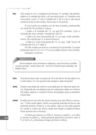 228
Jacir J. Venturi
XV) Três irmãos A, B e C receberam de herança 17 camelos. Na partilha,
caberia a A metade da cáila, a B uma terça parte, e C herdaria uma
nona parte. Como 17 não é múltiplo de 2, de 3 e de 9, não houve
consenso entre os três irmãos. Procuraram a via judicial.
O Juiz juntou ao espólio um de seus camelos, perfazendo
um total de 18 camelos e arguiu:
– Cabe a A metade de 17, ou seja 8,5 camelos. Com a
inclusão do meu camelo, metade de 18 é 9.
– Cabe a B uma terça parte de 17, ou seja, 5,66 camelos.
Tomo 18 e divido por 3, e assim B leva 6.
– Cabe a C uma nona parte de 17, ou seja, 1,88. Tomo 18
e divido por 9 e a C cabe 2.
Os três irmãos anuíram e a sentença foi proferida. Cumpre
esclarecer que 9 + 6 + 2 = 17 e o juiz pôde reaver o seu camelo.
Explique o soisma.
Numa redação mais primorosa e elegante, você encontra o proble-
ma dos camelos - porém para 34 - no livro O Homem que Calculava, de
Malba Tahan.
OBSERVAÇÃO
XVI) Uma lesma deve subir um poste de 10 m de altura. De dia sobe 2m e
à noite desce 1m. Em quantos dias atingirá o topo do poste?
XVII) Existem nove bolas de marim e uma delas por ser falsa tem peso me-
nor. Dispondo de uma balança que em cada prato cabem no máximo
três bolas, pede-se o número mínimo de pesagens para se descobrir
a bola falsa.
XVIII) O velho pai em seu leito de morte chamou seus dois ilhos e murmu-
rou: Como vocês sabem, tenho uma grande extensão de terra e não
pretendo dividi-la. Pô-los-ei a uma prova: cada um de vocês apanhe
um cavalo e o dono do último cavalo que chegar à cidade de Meca
icará sozinho com a herança.
O velho pai morreu e o ilho F1 tomou o cavalo C1 e o ilho
F2 tomou o cavalo C2. Naturalmente passaram-se anos e nem a
F1 e nem a F2 interessava chegar primeiro a Meca.
 