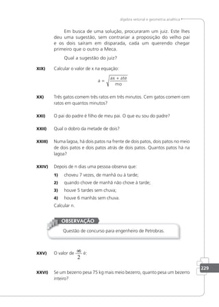 229
álgebra vetorial e geometria analítica
Em busca de uma solução, procuraram um juiz. Este lhes
deu uma sugestão, sem contrariar a proposição do velho pai
e os dois saíram em disparada, cada um querendo chegar
primeiro que o outro a Meca.
Qual a sugestão do juiz?
XIX) Calcular o valor de x na equação:
a
ax ate
mo
=
+
XX) Três gatos comem três ratos em três minutos. Cem gatos comem cem
ratos em quantos minutos?
XXI) O pai do padre é ilho de meu pai. O que eu sou do padre?
XXII) Qual o dobro da metade de dois?
XXIII) Numa lagoa, há dois patos na frente de dois patos, dois patos no meio
de dois patos e dois patos atrás de dois patos. Quantos patos há na
lagoa?
XXIV) Depois de n dias uma pessoa observa que:
1) choveu 7 vezes, de manhã ou à tarde;
2) quando chove de manhã não chove à tarde;
3) houve 5 tardes sem chuva;
4) houve 6 manhãs sem chuva.
Calcular n.
Questão de concurso para engenheiro de Petrobras.
OBSERVAÇÃO
XXV) O valor de
8
2
é:
XXVI) Se um bezerro pesa 75 kg mais meio bezerro, quanto pesa um bezerro
inteiro?
 