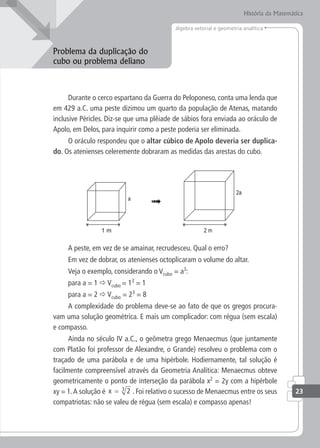 álgebra vetorial e geometria analítica
História da Matemática
Problema da duplicação do
cubo ou problema deliano
Durante o cerco espartano da Guerra do Peloponeso, conta uma lenda que
em 429 a.C. uma peste dizimou um quarto da população de Atenas, matando
inclusive Péricles. Diz-se que uma plêiade de sábios fora enviada ao oráculo de
Apolo, em Delos, para inquirir como a peste poderia ser eliminada.
O oráculo respondeu que o altar cúbico de Apolo deveria ser duplica-
do. Os atenienses celeremente dobraram as medidas das arestas do cubo.
2a
a
A peste, em vez de se amainar, recrudesceu. Qual o erro?
Em vez de dobrar, os atenienses octoplicaram o volume do altar.
Veja o exemplo, considerando o Vcubo = a3
:
para a = 1  Vcubo = 13
= 1
para a = 2  Vcubo = 23
= 8
A complexidade do problema deve-se ao fato de que os gregos procura-
vam uma solução geométrica. E mais um complicador: com régua (sem escala)
e compasso.
Ainda no século IV a.C., o geômetra grego Menaecmus (que juntamente
com Platão foi professor de Alexandre, o Grande) resolveu o problema com o
traçado de uma parábola e de uma hipérbole. Hodiernamente, tal solução é
facilmente compreensível através da Geometria Analítica: Menaecmus obteve
geometricamente o ponto de interseção da parábola x2
= 2y com a hipérbole
xy = 1.A solução é x = 2
3
. Foi relativo o sucesso de Menaecmus entre os seus
compatriotas: não se valeu de régua (sem escala) e compasso apenas!
23
 