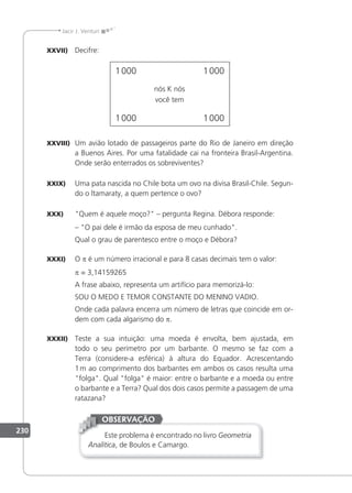 230
Jacir J. Venturi
XXVII) Decifre:
1000 1000
1000 1000
nós K nós
você tem
XXVIII) Um avião lotado de passageiros parte do Rio de Janeiro em direção
a Buenos Aires. Por uma fatalidade cai na fronteira Brasil-Argentina.
Onde serão enterrados os sobreviventes?
XXIX) Uma pata nascida no Chile bota um ovo na divisa Brasil-Chile. Segun-
do o ltamaraty, a quem pertence o ovo?
XXX) Quem é aquele moço? – pergunta Regina. Débora responde:
– O pai dele é irmão da esposa de meu cunhado.
Qual o grau de parentesco entre o moço e Débora?
XXXI) O p é um número irracional e para 8 casas decimais tem o valor:
p = 3,14159265
A frase abaixo, representa um artifício para memorizá-lo:
SOU O MEDO E TEMOR CONSTANTE DO MENINO VADIO.
Onde cada palavra encerra um número de letras que coincide em or-
dem com cada algarismo do p.
XXXII) Teste a sua intuição: uma moeda é envolta, bem ajustada, em
todo o seu perímetro por um barbante. O mesmo se faz com a
Terra (considere-a esférica) à altura do Equador. Acrescentando
1m ao comprimento dos barbantes em ambos os casos resulta uma
folga. Qual folga é maior: entre o barbante e a moeda ou entre
o barbante e a Terra? Qual dos dois casos permite a passagem de uma
ratazana?
Este problema é encontrado no livro Geometria
Analítica, de Boulos e Camargo.
OBSERVAÇÃO
 