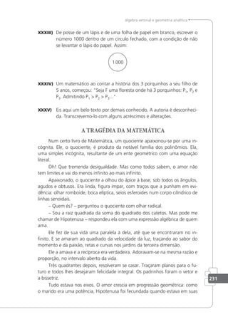 231
álgebra vetorial e geometria analítica
XXXIII) De posse de um lápis e de uma folha de papel em branco, escrever o
número 1000 dentro de um círculo fechado, com a condição de não
se levantar o lápis do papel. Assim:
1000
XXXIV) Um matemático ao contar a história dos 3 porquinhos a seu ilho de
5 anos, começou: Seja F uma loresta onde há 3 porquinhos: P1, P2 e
P3. Admitindo P1  P2  P3...
XXXV) Eis aqui um belo texto por demais conhecido. A autoria é desconheci-
da. Transcrevemo-lo com alguns acréscimos e alterações.
A TRAGÉDIA DA MATEMÁTICA
Num certo livro de Matemática, um quociente apaixonou-se por uma in-
cógnita. Ele, o quociente, é produto da notável família dos polinômios. Ela,
uma simples incógnita, resultante de um ente geométrico com uma equação
literal.
Oh! Que tremenda desigualdade. Mas como todos sabem, o amor não
tem limites e vai do menos ininito ao mais ininito.
Apaixonado, o quociente a olhou do ápice à base, sob todos os ângulos,
agudos e obtusos. Era linda, igura ímpar, com traços que a punham em evi-
dência: olhar romboide, boca elíptica, seios esferoides num corpo cilíndrico de
linhas senoidais.
– Quem és? – perguntou o quociente com olhar radical.
– Sou a raiz quadrada da soma do quadrado dos catetos. Mas pode me
chamar de Hipotenusa – respondeu ela com uma expressão algébrica de quem
ama.
Ele fez de sua vida uma paralela à dela, até que se encontraram no in-
inito. E se amaram ao quadrado da velocidade da luz, traçando ao sabor do
momento e da paixão, retas e curvas nos jardins da terceira dimensão.
Ele a amava e a recíproca era verdadeira. Adoravam-se na mesma razão e
proporção, no intervalo aberto da vida.
Três quadrantes depois, resolveram se casar. Traçaram planos para o fu-
turo e todos lhes desejaram felicidade integral. Os padrinhos foram o vetor e
a bissetriz.
Tudo estava nos eixos. O amor crescia em progressão geométrica: como
o marido era uma potência, Hipotenusa foi fecundada quando estava em suas
 