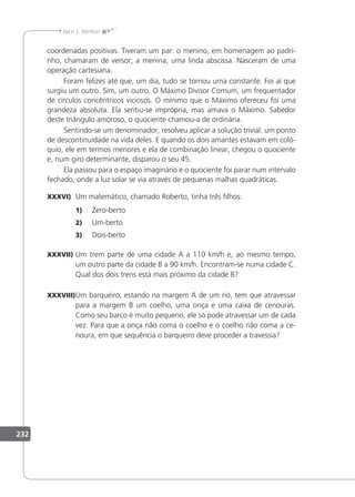 232
Jacir J. Venturi
coordenadas positivas. Tiveram um par: o menino, em homenagem ao padri-
nho, chamaram de versor; a menina, uma linda abscissa. Nasceram de uma
operação cartesiana.
Foram felizes até que, um dia, tudo se tornou uma constante. Foi aí que
surgiu um outro. Sim, um outro. O Máximo Divisor Comum, um frequentador
de círculos concêntricos viciosos. O mínimo que o Máximo ofereceu foi uma
grandeza absoluta. Ela sentiu-se imprópria, mas amava o Máximo. Sabedor
deste triângulo amoroso, o quociente chamou-a de ordinária.
Sentindo-se um denominador, resolveu aplicar a solução trivial: um ponto
de descontinuidade na vida deles. E quando os dois amantes estavam em coló-
quio, ele em termos menores e ela de combinação linear, chegou o quociente
e, num giro determinante, disparou o seu 45.
Ela passou para o espaço imaginário e o quociente foi parar num intervalo
fechado, onde a luz solar se via através de pequenas malhas quadráticas.
XXXVI) Um matemático, chamado Roberto, tinha três ilhos:
1) Zero-berto
2) Um-berto
3) Dois-berto
XXXVII) Um trem parte de uma cidade A a 110 km/h e, ao mesmo tempo,
um outro parte da cidade B a 90 km/h. Encontram-se numa cidade C.
Qual dos dois trens está mais próximo da cidade B?
XXXVIII)Um barqueiro, estando na margem A de um rio, tem que atravessar
para a margem B um coelho, uma onça e uma caixa de cenouras.
Como seu barco é muito pequeno, ele só pode atravessar um de cada
vez. Para que a onça não coma o coelho e o coelho não coma a ce-
noura, em que sequência o barqueiro deve proceder a travessia?
 