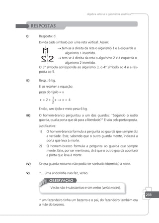 233
álgebra vetorial e geometria analítica
RESPOSTAS
I) Resposta: d.
Divida cada símbolo por uma reta vertical. Assim:
→ tem-se à direita da reta o algarismo 1 e à esquerda o
algarismo 1 invertido.
→ tem-se à direita da reta o algarismo 2 e à esquerda o
algarismo 2 invertido.
O 3.
º símbolo corresponde ao algarismo 3, o 4.
º símbolo ao 4 e a res-
posta ao 5.
II) Resp.: 6 kg.
É só resolver a equação:
peso do tijolo = x
x x x
= + → =
2
1
2
4
Então, um tijolo e meio pesa 6 kg.
III) O homem-branco perguntou a um dos guardas: Segundo o outro
guarda, qual a porta que dá para a liberdade? E saiu pela porta oposta.
Justiicativa:
1) O homem-branco formula a pergunta ao guarda que sempre diz
a verdade. Este, sabendo que o outro guarda mente, indicará a
porta que leva à morte.
2) O homem-branco formula a pergunta ao guarda que sempre
mente. Este, por ser mentiroso, dirá que o outro guarda apontará
a porta que leva à morte.
IV) Se era guarda-noturno não podia ter sonhado (dormido) à noite.
V) *... uma andorinha não faz, verão.
Verão não é substantivo e sim verbo (verão vocês).
OBSERVAÇÃO
* um fazendeiro tinha um bezerro e o pai, do fazendeiro também era
a mãe do bezerro.
 