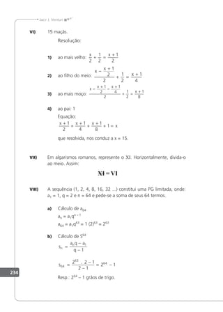 234
Jacir J. Venturi
VI) 15 maçãs.
Resolução:
1) ao mais velho:
x x
2
1
2
1
2
+ =
+
2) ao ilho do meio:
x
x
x
−
+
+ =
+
1
2
2
1
2
1
4
3) ao mais moço:
x
x x
x
−
+
−
+
+ =
+
1
2
1
4
2
1
2
1
8
4) ao pai: 1
Equação:
x x x
x
+
+
+
+
+
+ =
1
2
1
4
1
8
1
que resolvida, nos conduz a x = 15.
VII) Em algarismos romanos, represente o XI. Horizontalmente, divida-o
ao meio. Assim:
VIII) A sequência (1, 2, 4, 8, 16, 32 ...) constitui uma PG limitada, onde:
a1 = 1, q = 2 e n = 64 e pede-se a soma de seus 64 termos.
a) Cálculo de a64
an = a1qn – 1
a64 = a1q63
= 1 (2)63
= 263
b) Cálculo de S64
s
a q a
q
s
n
n
=
−
−
=
−
−
= −
1
64
63
64
1
2 2 1
2 1
2 1
.
Resp.: 264
– 1 grãos de trigo.
 