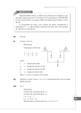 235
álgebra vetorial e geometria analítica
Segundo Malba Tahan, o celeiro que satisfaz essa condição é, por
exemplo, aquele que tem 4 m de altura, 10 m de largura e 300.000.000
km de comprimento, ou quase o dobro de distância que separa a Terra
do Sol.
A quantidade de trigo, cujo número de grãos corresponde à
expressão 264
– 1, cobriria toda a superfície da Terra com uma camada
de trigo de 2 cm de altura!...
OBSERVAÇÃO
IX) 9 horas.
X) 2 horas e 24 min.
Resolução:
Empregue a fórmula:
1 1 1 1
t t t t
A B S
= + −
onde:
t → tempo procurado
tA → tempo da torneira A (3h)
tB → tempo da torneira B (4h)
tS → tempo do sifão S (6h)
Resp.: t = 2,4h = 2 horas e 24 minutos.
XI) Observe no item 3 que a – b = 0, e matematicamente não se pode
dividir por zero.
XII) 5 e 7.
Resolução:
número de carneiros de A = x
número de carneiros de B = y
x + 1 = y – 1
y + 1 = 2 (x – 1)
Resolvendo o sistema tem-se: x = 5 e y = 7.
 