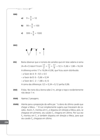 236
Jacir J. Venturi
XIII)
a) 9
9
9
10
+ =
b) 99
9
9
100
+ =
c) 999
9
9
1000
+ =
XIV)
XV) Basta observar que o número de camelos que em tese caberia à soma
(A+B+C)nãoé17esim
17
2
17
3
17
9
9 5 5 66 1 88 16 04
+ + = + + +
, , , ,
A diferença entre 17 e 16,04 é 0,96, que icou assim distribuído:
– a favor de A: 9 – 8,5 = 0,5
– a favor de B: 6 – 5,66 = 0,34
– a favor de C: 2 – 1,88 = 0,12
A soma das diferenças: 0,5 + 0,34 + 0,12 perfaz 0,96.
XVI) 9 dias. No nono dia a lesma sobe 2 m, atinge o topo e evidentemente
não desce 1 m.
XVII) Apenas 2 pesagens.
XVIII) Atente para a proposição do velho pai: o dono do último cavalo que
chegar a Meca... O Juiz simplesmente sugeriu que trocassem de ca-
valos. Assim, F1 montou em C2 e disparou em direção a Meca, pois, se
chegasse em primeiro, seu cavalo C1 chegaria em último. Por sua vez
F2 montou em C1 e também disparou em direção a Meca, para que
seu cavalo C2 chegasse em último.
 