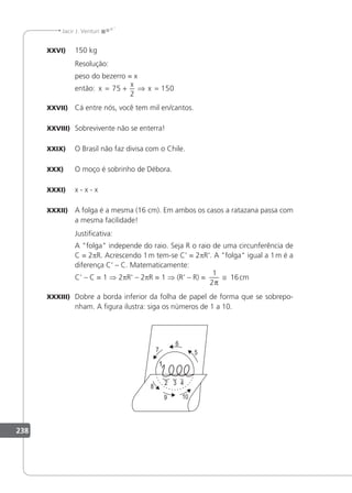 238
Jacir J. Venturi
XXVI) 150 kg
Resolução:
peso do bezerro = x
então: x
x
x
= + ⇒ =
75
2
150
XXVII) Cá entre nós, você tem mil en/cantos.
XXVIII) Sobrevivente não se enterra!
XXIX) O Brasil não faz divisa com o Chile.
XXX) O moço é sobrinho de Débora.
XXXI) x - x - x
XXXII) A folga é a mesma (16 cm). Em ambos os casos a ratazana passa com
a mesma facilidade!
Justiicativa:
A folga independe do raio. Seja R o raio de uma circunferência de
C = 2pR. Acrescendo 1m tem-se C' = 2pR'. A folga igual a 1m é a
diferença C' – C. Matematicamente:
C' – C = 1 ⇒ 2pR' – 2pR = 1 ⇒ (R' – R) =
1
2π
≅ 16cm
XXXIII) Dobre a borda inferior da folha de papel de forma que se sobrepo-
nham. A igura ilustra: siga os números de 1 a 10.
1
7
6
5
2
1
3 4
8
9 10
 