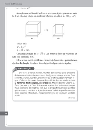 Jacir J. Venturi
História da Matemática
A solução deste problema é trivial com os recursos da Álgebra: procura-se a aresta
(a) de um cubo, cujo volume seja o dobro do volume de um cubo de a = 1 (Vcubo = a3
):
cálculo de a:
a3
= 2 × 13
a = ≅
2 1 26
3
,
Conclusão: um cubo de a = ≅
2 1 26
3
, m tem o dobro do volume de um
cubo cuja aresta seja 1 m.
Infere-se que os dois problemas clássicos da Geometria – quadratura do
círculo e duplicação do cubo – têm solução trivial por meio da Álgebra.
Em 1837, o francês Pierre L. Wantzel demonstrou que o problema
deliano não admite solução com uso de régua e compasso apenas. Com
somente 23 anos, Wantzel, engenheiro da prestigiosa Ecole Polytech-ni-
que, pôs im às discussões de quase dois milênios. Em seu excelente Livro
O Romance das Equações Algébricas (ed. Makron Books), Gilberto G.
Garbi descreve que “esta limitação de apenas dois instrumentos espe-
lhava o conceito de elegância com que os gregos tratavam das questões
geométricas e, também, a ação tipicamente helênica que eles nutriam
pelos desaios intelectuais, independentemente de qualquer utilidade
prática”.
(do autor)
OBSERVAÇÃO
24
 