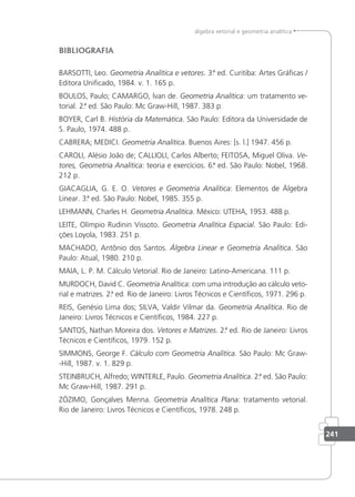 241
álgebra vetorial e geometria analítica
BIBLIOGRAFIA
BARSOTTI, Leo. Geometria Analítica e vetores. 3.ª ed. Curitiba: Artes Gráicas /
Editora Uniicado, 1984. v. 1. 165 p.
BOULOS, Paulo; CAMARGO, lvan de. Geometria Analítica: um tratamento ve-
torial. 2.ª ed. São Paulo: Mc Graw-Hill, 1987. 383 p.
BOYER, Carl B. História da Matemática. São Paulo: Editora da Universidade de
S. Paulo, 1974. 488 p.
CABRERA; MEDICI. Geometria Analítica. Buenos Aires: [s. l.] 1947. 456 p.
CAROLI, Alésio João de; CALLIOLI, Carlos Alberto; FEITOSA, Miguel Oliva. Ve-
tores, Geometria Analítica: teoria e exercícios. 6.ª ed. São Paulo: Nobel, 1968.
212 p.
GIACAGLIA, G. E. O. Vetores e Geometria Analítica: Elementos de Álgebra
Linear. 3.ª ed. São Paulo: Nobel, 1985. 355 p.
LEHMANN, Charles H. Geometria Analítica. México: UTEHA, 1953. 488 p.
LEITE, Olímpio Rudinin Vissoto. Geometria Analítica Espacial. São Paulo: Edi-
ções Loyola, 1983. 251 p.
MACHADO, Antônio dos Santos. Álgebra Linear e Geometria Analítica. São
Paulo: Atual, 1980. 210 p.
MAIA, L. P. M. Cálculo Vetorial. Rio de Janeiro: Latino-Americana. 111 p.
MURDOCH, David C. Geometria Analítica: com uma introdução ao cálculo veto-
rial e matrizes. 2.
ª ed. Rio de Janeiro: Livros Técnicos e Cientíicos, 1971. 296 p.
REIS, Genésio Lima dos; SILVA, Valdir Vilmar da. Geometria Analítica. Rio de
Janeiro: Livros Técnicos e Cientíicos, 1984. 227 p.
SANTOS, Nathan Moreira dos. Vetores e Matrizes. 2.ª ed. Rio de Janeiro: Livros
Técnicos e Cientíicos, 1979. 152 p.
SIMMONS, George F. Cálculo com Geometria Analítica. São Paulo: Mc Graw-
-Hill, 1987. v. 1. 829 p.
STEINBRUCH, Alfredo; WINTERLE, Paulo. Geometria Analítica. 2.ª ed. São Paulo:
Mc Graw-Hill, 1987. 291 p.
ZÓZIMO, Gonçalves Menna. Geometria Analítica Plana: tratamento vetorial.
Rio de Janeiro: Livros Técnicos e Cientíicos, 1978. 248 p.
 