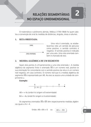 CAPÍTULO
25
reLaçÕes seGMentárias
no espaço UniDiMensionaL
2
O matemático e astrônomo alemão, Möbius (1790-1868) foi quem ado-
tou a convenção de sinal às medidas de distâncias, ângulos, áreas e volumes.
1. RETA ORIENTADA
Uma reta é orientada, se estabe-
lecermos nela um sentido de percurso
como positivo; o sentido contrário é
negativo. O sentido positivo é indicado
por uma seta. Uma reta orientada tam-
bém é chamada de eixo.
2. MEDIDA ALGÉBRICA DE UM SEGMENTO
Sejam dois pontos A e B pertencentes a uma reta orientada r. A medida
algébrica do segmento inito e orientado AB é um número real, positivo se
sua orientação for concordante com o sentido positivo da reta e é um número
real negativo, em caso contrário. O número real que é a medida algébrica do
segmento AB é representado por AB. Ao eixo se associa uma unidade de com-
primento u.
Exemplo:
AB = + 4u (onde A é origem e B extremidade)
BA = –4u (onde B é origem e A extremidade)
Os segmentos orientados AB e BA têm respectivamente medidas algébri-
cas iguais a 4 e –4.
Então: AB + BA = 0 ou AB = – BA
 