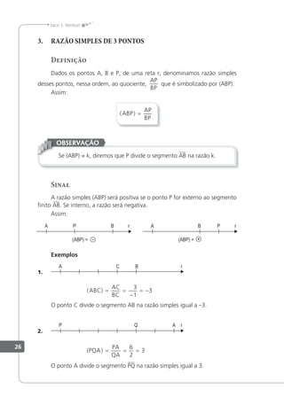 26
Jacir J. Venturi
3. RAZÃO SIMPLES DE 3 PONTOS
Definição
Dados os pontos A, B e P, de uma reta r, denominamos razão simples
desses pontos, nessa ordem, ao quociente,
AP
BP
que é simbolizado por (ABP).
Assim:
( )
ABP
AP
BP
=
Se (ABP) = k, diremos que P divide o segmento AB na razão k.
OBSERVAÇÃO
Sinal
A razão simples (ABP) será positiva se o ponto P for externo ao segmento
inito AB. Se interno, a razão será negativa.
Assim:
Exemplos
1.
( )
ABC
AC
BC
= =
−
= −
3
1
3
O ponto C divide o segmento AB na razão simples igual a –3.
2.
( )
PQA
PA
QA
= = =
6
2
3
O ponto A divide o segmento PQ na razão simples igual a 3.
 
