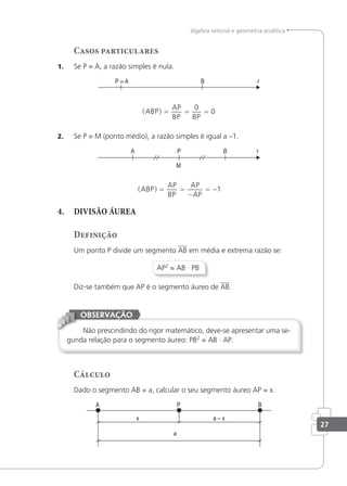 27
álgebra vetorial e geometria analítica
Casos particulares
1. Se P ≡ A, a razão simples é nula.
P ≡ A B r
( )
ABP
AP
BP BP
= = =
0
0
2. Se P ≡ M (ponto médio), a razão simples é igual a –1.
( )
ABP
AP
BP
AP
AP
= =
−
= −1
4. DIVISÃO ÁUREA
Definição
Um ponto P divide um segmento AB em média e extrema razão se:
AP2
= AB · PB
Diz-se também que AP é o segmento áureo de AB.
Não prescindindo do rigor matemático, deve-se apresentar uma se-
gunda relação para o segmento áureo: PB2
= AB · AP.
OBSERVAÇÃO
Cálculo
Dado o segmento AB = a, calcular o seu segmento áureo AP = x.
 