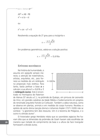 28
Jacir J. Venturi
AP2
= AB · PB
x2
= a (a – x)
ou
x2
+ ax – a2
= 0
Resolvendo a equação do 2.
º grau para a incógnita x:
x
a a
=
− ± 5
2
Em problemas geométricos, adota-se a solução positiva:
x
a a
a
=
− +
=
5
2
0 618
,
Epítome histórico
Na história da humanidade, o
assunto em epígrafe sempre me-
receu a atenção de matemáticos,
artistas, arquitetos, etc., pois for-
nece as medidas de um retângulo
na proporção mais estética. Para
tanto, basta preixar a base a e
calcular a sua altura h = 0,618 a. É
o retângulo áureo. Este é encon-
trado no frontispício do Paternon
de Atenas (5.
º século a.C.), na pirâmide de Quéops, em pinturas de Leonardo
da Vinci, em grandes catedrais da Idade Média e hodiernamente em projetos
do renomado arquiteto francês Le Corbusier. Também a sábia natureza, como
se observa em plantas, animais e em medidas do corpo humano. Recebeu o
epíteto de sectio divina (secção divina) e Johannes Kepler (1571-1630) não se
conteve: “a geometria tem dois tesouros. Um é o teorema de Pitágoras, e o
outro é a divisão áurea”.
O historiador grego Heródoto relata que os sacerdotes egípcios lhe ha-
viam dito que as dimensões da pirâmides de Giseh haviam sido escolhidas de
maneira que metade do comprimento da base e a altura da face triangular
formassem a divisão áurea.
 