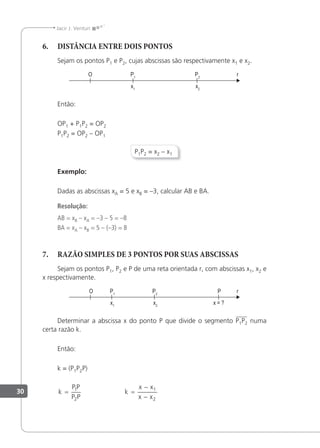 30
Jacir J. Venturi
6. DISTÂNCIA ENTRE DOIS PONTOS
Sejam os pontos P1 e P2, cujas abscissas são respectivamente x1 e x2.
Então:
OP1 + P1P2 = OP2
P1P2 = OP2 – OP1
P1P2 = x2 – x1
Exemplo:
Dadas as abscissas xA = 5 e xB = –3, calcular AB e BA.
Resolução:
AB = xB – xA = –3 – 5 = –8
BA = xA – xB = 5 – (–3) = 8
7. RAZÃO SIMPLES DE 3 PONTOS POR SUAS ABSCISSAS
Sejam os pontos P1, P2 e P de uma reta orientada r, com abscissas x1, x2 e
x respectivamente.
Determinar a abscissa x do ponto P que divide o segmento P1P2 numa
certa razão k.
Então:
k = (P1P2P)
k
P P
P P
= 1
2
k
x x
x x
=
−
−
1
2
 