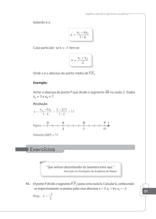 31
álgebra vetorial e geometria analítica
Isolando o x:
x
x kx
k
=
−
−
1 2
1
Caso particular: se k = –1 tem-se:
x
x x
=
+
1 2
2
Onde x é a abscissa do ponto médio de P1P2.
Exemplo:
Achar a abscissa do ponto P que divide o segmento AB na razão 2. Dados
xA = 3 e xB = 7.
Resolução:
x
x kx
k
A B
=
−
−
=
−
−
=
1
3 2 7
1 2
11
( )
Figura:
Portanto (ABP) = 11
“Que nenhum desconhecedor da Geometria entre aqui.”
(Inscrição no frontispício da Academia de Platão)
01. O ponto P divide o segmento P1P2 numa certa razão k. Calcular k, conhecendo-
-se respectivamente os pontos pelas suas abscissas x = 3, x1 = 6 e x2 = –2
Resp.: k =
−3
5
 