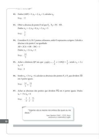 32
Jacir J. Venturi
02. Dados (ABP) = 5, xP = 2, xB = 5, calcular xA.
Resp.: 17
03. Obter a abscissa do ponto P, tal que PA · PB = PC · PD.
Dados: xA = –2, xB = 0, xC = 3, xD = 5
Resp.:
3
2
04. Considere O, A, B, C pontos colineares, onde O representa a origem. Calcule a
abscissa x do ponto C na igualdade:
AB + 2CA + OB – 3BC = 3
Dados: xA = 2 e xB = 5
Resp.: 24
5
05. Achar a distância QP tais que ( )
ABP = −
1
2
e ( )
ABQ =
1
2
, sendo xA = 2 e
xB = 8
Resp.: 8
06. Sendo xA = 3 e xB = 8, calcular as abscissas dos pontos P1 e P2 que dividem AB
em 3 partes iguais.
Resp.: 14
3
19
3
e
07. Achar as abscissas dos pontos que dividem PQ em 4 partes iguais. Dados
xP = –3 e xQ = 6
Resp.: −
3
4
3
2
15
4
, ,
“Gigantes são os mestres nos ombros dos quais eu me
elevei.”
Isaac Newton (1642 - 1727), físico,
astrônomo e matemático inglês.
 