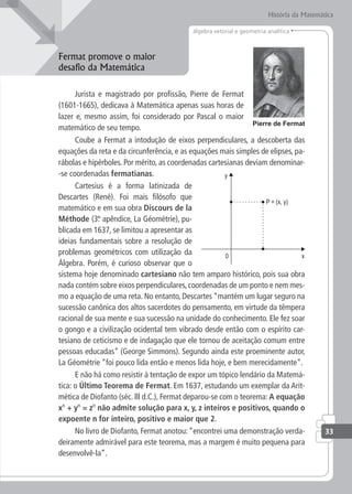 33
álgebra vetorial e geometria analítica
História da Matemática
Fermat promove o maior
desafio da Matemática
Jurista e magistrado por profissão, Pierre de Fermat
(1601-1665), dedicava à Matemática apenas suas horas de
lazer e, mesmo assim, foi considerado por Pascal o maior
matemático de seu tempo.
Coube a Fermat a intodução de eixos perpendiculares, a descoberta das
equações da reta e da circunferência, e as equações mais simples de elipses, pa-
rábolas e hipérboles. Por mérito, as coordenadas cartesianas deviam denominar-
-se coordenadas fermatianas.
Cartesius é a forma latinizada de
Descartes (René). Foi mais filósofo que
matemático e em sua obra Discours de la
Méthode (3.
º apêndice, La Géométrie), pu-
blicada em 1637, se limitou a apresentar as
ideias fundamentais sobre a resolução de
problemas geométricos com utilização da
Álgebra. Porém, é curioso observar que o
sistema hoje denominado cartesiano não tem amparo histórico, pois sua obra
nada contém sobre eixos perpendiculares,coordenadas de um ponto e nem mes-
mo a equação de uma reta. No entanto, Descartes “mantém um lugar seguro na
sucessão canônica dos altos sacerdotes do pensamento, em virtude da têmpera
racional de sua mente e sua sucessão na unidade do conhecimento. Ele fez soar
o gongo e a civilização ocidental tem vibrado desde então com o espírito car-
tesiano de ceticismo e de indagação que ele tornou de aceitação comum entre
pessoas educadas” (George Simmons). Segundo ainda este proeminente autor,
La Géométrie “foi pouco lida então e menos lida hoje, e bem merecidamente”.
E não há como resistir à tentação de expor um tópico lendário da Matemá-
tica: o Último Teorema de Fermat. Em 1637, estudando um exemplar da Arit-
mética de Diofanto (séc. lll d.C.), Fermat deparou-se com o teorema: A equação
xn
+ yn
= zn
não admite solução para x, y, z inteiros e positivos, quando o
expoente n for inteiro, positivo e maior que 2.
No livro de Diofanto, Fermat anotou:“encontrei uma demonstração verda-
deiramente admirável para este teorema, mas a margem é muito pequena para
desenvolvê-la”.
 