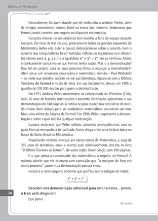 34
Jacir J. Venturi
História da Matemática
Naturalmente, há quem duvide que ele tenha dito a verdade. Porém, além
de íntegro, moralmente idôneo, hábil na teoria dos números, lembramos que
Fermat jamais cometeu um engano ou disparate matemático.
Gerações inteiras de matemáticos têm maldito a falta de espaço daquela
margem. Por mais de três séculos, praticamente todos os grandes expoentes da
Matemática (entre eles Euler e Gauss) debruçaram-se sobre o assunto. Com o
advento dos computadores foram testados milhões de algarismos com diferen-
tes valores para x, y, z e n e a igualdade xn
+ yn
= zn
não se verificou. Assim,
empiricamente comprova-se que Fermat tenha razão. Mas e a demonstração?
Que tal um projeto para as suas próximas férias e alcançar a imortalidade?!
Além disso, um renomado empresário e matemático alemão – Paul Wolfskehl
– na noite que decidira suicidar-se em sua biblioteca, depara-se com o Último
Teorema de Fermat e muda de ideia. Em seu testamento, deixou em 1906 a
quantia de 100.000 marcos para quem o demonstrasse.
Em 1993, Andrew Wiles, matemático da Universidade de Princeton (EUA),
após 30 anos de fascínio, interrupções e paciente obstinação, apresentou a sua
demonstração em 140 páginas.A notícia ocupou espaço nos noticiários do mun-
do inteiro. Bom demais para ser verdadeiro: matemáticos encontram um erro.
Mais uma vítima do Enigma de Fermat? Em 1996,Wiles reapresenta a demons-
tração e sobre a qual não há qualquer contestação.
Cumpre esclarecer que Wiles utilizou conceitos avançadíssimos, com os
quais Fermat nem poderia ter sonhado.Assim chega o fim uma história épica na
busca do Santo Graal da Matemática.
Propiciando notáveis avanços em vários ramos da Matemática, a saga de
359 anos de tentativas, erros e acertos está admiravelmente descrita no livro
“O Último Teorema de Fermat”, do autor inglês Simon Singh, com 300 páginas.
E o que pensa a comunidade dos matemáticos a respeito de Fermat? A
maioria admite que ele escreveu com convicção que “a margem do livro era
muito pequena”, porém sua demonstração possuía erros.
Jocoso é o nova-iorquino anônimo que grafitou numa estação de metrô:
xn
+ yn
= zn
Descobri uma demonstração admirável para este teorema... porém,
o trem está chegando!
Que pena!
(Do autor)
 