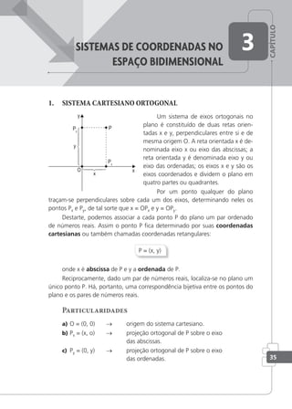 CAPÍTULO
35
sisteMas De coorDenaDas no
espaço BiDiMensionaL
3
1. SISTEMA CARTESIANO ORTOGONAL
Um sistema de eixos ortogonais no
plano é constituído de duas retas orien-
tadas x e y, perpendiculares entre si e de
mesma origem O. A reta orientada x é de-
nominada eixo x ou eixo das abscissas; a
reta orientada y é denominada eixo y ou
eixo das ordenadas; os eixos x e y são os
eixos coordenados e dividem o plano em
quatro partes ou quadrantes.
Por um ponto qualquer do plano
traçam-se perpendiculares sobre cada um dos eixos, determinando neles os
pontos Px e Py, de tal sorte que x = OPx e y = OPy.
Destarte, podemos associar a cada ponto P do plano um par ordenado
de números reais. Assim o ponto P ﬁca determinado por suas coordenadas
cartesianas ou também chamadas coordenadas retangulares:
P = (x, y)
onde x é abscissa de P e y a ordenada de P.
Reciprocamente, dado um par de números reais, localiza-se no plano um
único ponto P. Há, portanto, uma correspondência bijetiva entre os pontos do
plano e os pares de números reais.
Particularidades
a) O = (0, 0) → origem do sistema cartesiano.
b) Px = (x, o) → projeção ortogonal de P sobre o eixo
das abscissas.
c) Py = (0, y) → projeção ortogonal de P sobre o eixo
das ordenadas.
 