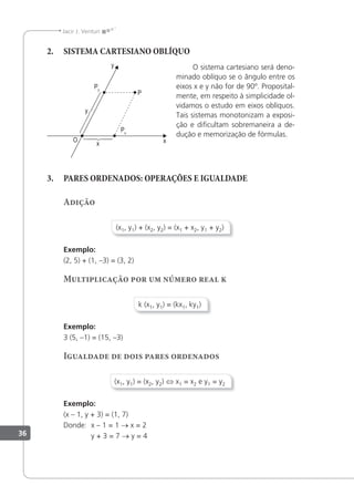 36
Jacir J. Venturi
2. SISTEMA CARTESIANO OBLÍQUO
O sistema cartesiano será deno-
minado oblíquo se o ângulo entre os
eixos x e y não for de 90º. Proposital-
mente, em respeito à simplicidade ol-
vidamos o estudo em eixos oblíquos.
Tais sistemas monotonizam a exposi-
ção e diﬁcultam sobremaneira a de-
dução e memorização de fórmulas.
3. PARES ORDENADOS: OPERAÇÕES E IGUALDADE
Adição
(x1, y1) + (x2, y2) = (x1 + x2, y1 + y2)
Exemplo:
(2, 5) + (1, –3) = (3, 2)
Multiplicação por um número real k
k (x1, y1) = (kx1, ky1)
Exemplo:
3 (5, –1) = (15, –3)
Igualdade de dois pares ordenados
(x1, y1) = (x2, y2) ⇔ x1 = x2 e y1 = y2
Exemplo:
(x – 1, y + 3) = (1, 7)
Donde: x – 1 = 1 → x = 2
y + 3 = 7 → y = 4
 