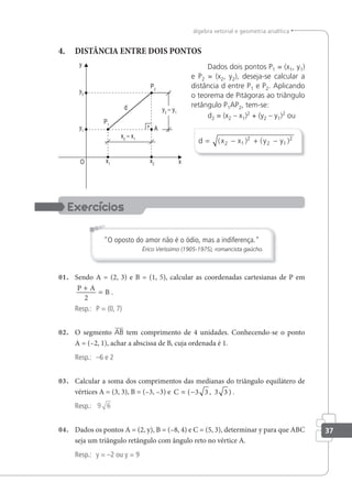 37
álgebra vetorial e geometria analítica
4. DISTÂNCIA ENTRE DOIS PONTOS
Dados dois pontos P1 = (x1, y1)
e P2 = (x2, y2), deseja-se calcular a
distância d entre P1 e P2. Aplicando
o teorema de Pitágoras ao triângulo
retângulo P1AP2, tem-se:
d2 = (x2 – x1)2
+ (y2 – y1)2
ou
d x x y y
= − + −
( ) ( )
2 1
2
2 1
2
"O oposto do amor não é o ódio, mas a indiferença."
Érico Veríssimo (1905-1975), romancista gaúcho.
01. Sendo A = (2, 3) e B = (1, 5), calcular as coordenadas cartesianas de P em
P A
B
+
=
2
.
Resp.: P = (0, 7)
02. O segmento AB tem comprimento de 4 unidades. Conhecendo-se o ponto
A = (–2, 1), achar a abscissa de B, cuja ordenada é 1.
Resp.: –6 e 2
03. Calcular a soma dos comprimentos das medianas do triângulo equilátero de
vértices A = (3, 3), B = (–3, –3) e C = −
( , )
3 3 3 3 .
Resp.: 9 6
04. Dados os pontos A = (2, y), B = (–8, 4) e C = (5, 3), determinar y para que ABC
seja um triângulo retângulo com ângulo reto no vértice A.
Resp.: y = –2 ou y = 9
 