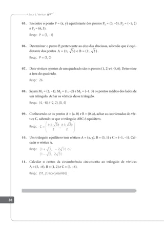 38
Jacir J. Venturi
05. Encontre o ponto P = (x, y) equidistante dos pontos P1 = (0, –5), P2 = (–1, 2)
e P3 = (6, 3).
Resp.: P = (3, –1)
06. Determinar o ponto P, pertencente ao eixo das abscissas, sabendo que é equi-
distante dos pontos A e B
= =
( , ) ( , )
1 3 2 2 .
Resp.: P = (1, 0)
07. Dois vértices opostos de um quadrado são os pontos (1, 2) e (–5, 6). Determine
a área do quadrado.
Resp.: 26
08. Sejam M1 = (2, –1), M2 = (1, –2) e M3 = (–1, 3) os pontos médios dos lados de
um triângulo. Achar os vértices desse triângulo.
Resp.: (4, –6), (–2, 2), (0, 4)
09. Conhecendo-se os pontos A = (a, 0) e B = (0, a), achar as coordenadas do vér-
tice C, sabendo-se que o triângulo ABC é equilátero.
Resp.: C
a a a a
=
± ±








3
2
3
2
,
10. Um triângulo equilátero tem vértices A = (x, y), B = (3, 1) e C = (–1, –1). Cal-
cular o vértice A.
Resp.: ( , )
( , )
1 3 2 3
1 3 2 3
+ −
−
ou
11. Calcular o centro da circunferência circunscrita ao triângulo de vértices
A = (5, –6), B = (1, 2) e C = (3, –4).
Resp.: (11, 2 ) (circuncentro)
 