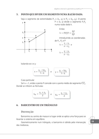 39
álgebra vetorial e geometria analítica
5. PONTO QUE DIVIDE UM SEGMENTO NUMA RAZÃO DADA
Seja o segmento de extremidades P1 = (x1, y1) e P2 = (x2, y2). O ponto
P = (x, y) divide o segmento P1P2
numa razão dada k.
Então:
k P P P
P P
P P
= =
( )
1 2
1
1
Introduzindo as coordenadas
de P1, P2 e P
k
x x
x x
=
−
−
1
2
e
k
y y
y y
=
−
−
1
2
Isolando-se x e y:
x
x kx
k
=
−
−
1 2
1
e y =
−
−
y ky
k
1 2
1
Caso particular
Se k = –1, então o ponto P coincide com o ponto médio do segmento P1P2.
Donde se inferem as fórmulas:
x
x x
M =
+
1 2
2
e y
y y
M =
+
1 2
2
6. BARICENTRO DE UM TRIÂNGULO
Definição
Baricentro ou centro de massa é o lugar onde se aplica uma força para se
levantar o sistema em equilíbrio.
Geometricamente num triângulo, o baricentro é obtido pela intersecção
das medianas.
 