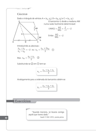40
Jacir J. Venturi
Cálculo
Dado o triângulo de vértices A = (xA, yA), B = (xB, yB) e C = (xC, yC).
O baricentro G divide a mediana AM
numa razão facilmente determinável:
( )
AMG
AG
MG
= =
−
= −
2
1
2
Então:
AG
MG
= −2
Introduzindo as abscissas :
x x
x x
x
x x
G A
G M
G
A M
−
−
= − =
+
2
2
3
ou 1
Mas: x
x x
M
B C
=
+
2
2
Substituindo-se 2 em 1 tem-se:
x
x x x
G
A B C
=
+ +
3
Analogamente para a ordenada do baricentro obtém-se:
y
y y y
G
A B C
=
+ +
3
"Quando morreres, só levarás contigo
aquilo que tiveres dado."
Saadi (1184-1291), poeta persa.
1
AM
3
2
AM
3
 