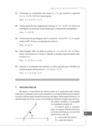 41
álgebra vetorial e geometria analítica
01. Determinar as coordenadas dos pontos P1 e P2 que dividem o segmento
A = (3, –1) e B = (0, 8) em 3 partes iguais.
Resp.: P1 = (2, 2) e P2 = (1, 5)
02. Até que ponto da reta o segmento de extremos A = (1, –1) e B = (4, 5) deve ser
prolongado no sentido de A para B para que o comprimento quintuplique?
Resp.: P = (16, 29)
03. O baricentro de um triângulo ABC é o ponto G = (4, 0) e M = (2, 3) o ponto
médio de BC . Achar as coordenadas do vértice A.
Resp.: A= (8, –6)
04. Num triângulo ABC, são dados os vértices A = (–4, 10) e B = (8, –1). Deter-
minar o baricentro G e o vértice C, sabendo-se situados respectivamente sobre
os eixos y e x.
Resp.: G = (0, 3) e C = (–4, 0)
05. Calcular as coordenadas dos extremos A e B do segmento que é dividido em
três partes iguais pelos pontos P1 = (–1, 3) e P2 = (1, 5).
Resp.: A = (–3, 1) e B = (3, 7)
7. SISTEMA POLAR
No plano, a importância do sistema polar só é suplantada pelo sistema
cartesiano. É utilizado, entre outras disciplinas, em Cálculo Diferencial e Integral,
na qual o sistema polar apresenta próceras vantagens. Mais especiﬁcamente, na
representação de certas curvas e em problemas relativos a lugares geométricos.
Na prática também é empregado
na navegação, aviação etc.
O sistema polar é caracteri-
zado no espaço bidimensional por
uma reta orientada p e um ponto O
pertencente a tal reta.
p → eixo polar do sistema
O → polo do sistema
 