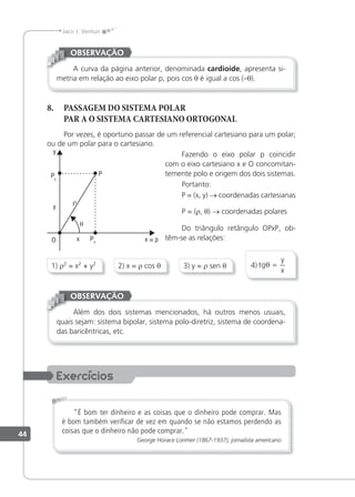 44
Jacir J. Venturi
A curva da página anterior, denominada cardioide, apresenta si-
metria em relação ao eixo polar p, pois cos θ é igual a cos (–θ).
OBSERVAÇÃO
8. PASSAGEM DO SISTEMA POLAR
PAR A O SISTEMA CARTESIANO ORTOGONAL
Por vezes, é oportuno passar de um referencial cartesiano para um polar;
ou de um polar para o cartesiano.
Fazendo o eixo polar p coincidir
com o eixo cartesiano x e O concomitan-
temente polo e origem dos dois sistemas.
Portanto:
P = (x, y) → coordenadas cartesianas
P = (r, θ) → coordenadas polares
Do triângulo retângulo OPxP, ob-
têm-se as relações:
4) tg
y
x
θ =
3) y = r sen θ
1) r2
= x2
+ y2
2) x = r cos θ
Além dos dois sistemas mencionados, há outros menos usuais,
quais sejam: sistema bipolar, sistema polo-diretriz, sistema de coordena-
das baricêntricas, etc.
OBSERVAÇÃO
"É bom ter dinheiro e as coisas que o dinheiro pode comprar. Mas
é bom também veriﬁcar de vez em quando se não estamos perdendo as
coisas que o dinheiro não pode comprar."
George Horace Lorimer (1867-1937), jornalista americano
 