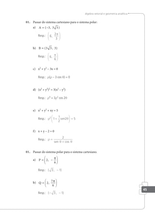 45
álgebra vetorial e geometria analítica
01. Passar do sistema cartesiano para o sistema polar:
a) A = −
( , )
3 3 3
Resp.: 6
2
3
,
π






b) B = ( , )
3 3 3
Resp.: 6
6
,
π






c) x2
+ y2
– 3x = 0
Resp.: r(r – 3 cos θ) = 0
d) (x2
+ y2
)2
= 3(x2
– y2
)
Resp.: r4
= 3r2
cos 2θ
e) x2
+ y2
+ xy = 5
Resp.: ρ θ
2
1
1
2
2 5
+





 =
sen
f) x + y – 2 = 0
Resp.: ρ
θ θ
=
+
2
sen cos
01. Passar do sistema polar para o sistema cartesiano.
a) P = −






2
6
,
π
Resp.: ( , )
3 1
−
b) Q =






2
7
6
,
π
Resp.: ( , )
− −
3 1
 