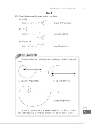 47
álgebra vetorial e geometria analítica
Série B
05. Passar do sistema polar para o sistema cartesiano:
a) r = kθ
Resp.: x2
+ y2
= k2 arc
y
x
tg






2
(espiral de Arquimedes)
b) ρ
θ
=
k
Resp.: x y
k
arc tg
y
x
2 2
2
2
+ =






(espiral hiperbólica)
c) loga r = kθ
Resp.: x y a
k arc tg
y
x
2 2
2
+ =






(espiral logarítmica)
Apenas a título de curiosidade, representamos os respectivos grá-
ﬁcos:
a) espiral de Arquimedes b) espiral hiperbólica
c) espiral logarítmica
A espiral logarítmica é aplicada em Mecânica dos Solos, por ser a
forma admitida para as linhas de deslizamento de um maciço terroso.
OBSERVAÇÃO
 