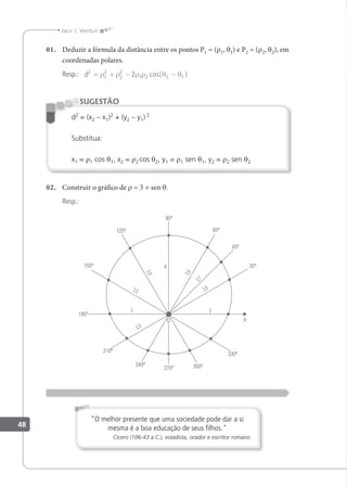 48
Jacir J. Venturi
01. Deduzir a fórmula da distância entre os pontos P1 = (r1, θ1) e P2 = (r2, θ2), em
coordenadas polares.
Resp.: d2
1
2
2
2
1 2 2 1
2
= + − −
ρ ρ ρ ρ θ θ
cos( )
d2
= (x2 – x1)2
+ (y2 – y1) 2
Substitua:
x1 = r1 cos θ1, x2 = r2 cos θ2, y1 = r1 sen θ1, y2 = r2 sen θ2
SUGESTÃO
02. Construir o gráico de r = 3 + sen θ.
Resp.:
"O melhor presente que uma sociedade pode dar a si
mesma é a boa educação de seus ﬁlhos."
Cícero (106-43 a.C.), estadista, orador e escritor romano
 