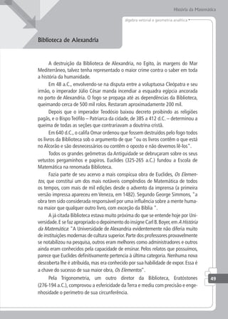 História da Matemática
49
álgebra vetorial e geometria analítica
Biblioteca de Alexandria
A destruição da Biblioteca de Alexandria, no Egito, às margens do Mar
Mediterrâneo, talvez tenha representado o maior crime contra o saber em toda
a história da humanidade.
Em 48 a.C., envolvendo-se na disputa entre a voluptuosa Cleópatra e seu
irmão, o imperador Júlio César manda incendiar a esquadra egípcia ancorada
no porto de Alexandria. O fogo se propaga até as dependências da Biblioteca,
queimando cerca de 500 mil rolos. Restaram aproximadamente 200 mil.
Depois que o imperador Teodósio baixou decreto proibindo as religiões
pagãs, e o Bispo Teófilo – Patriarca da cidade, de 385 a 412 d.C. – determinou a
queima de todas as seções que contrariavam a doutrina cristã.
Em 640 d.C., o califa Omar ordenou que fossem destruídos pelo fogo todos
os livros da Biblioteca sob o argumento de que "ou os livros contêm o que está
no Alcorão e são desnecessários ou contêm o oposto e não devemos lê-los".
Todos os grandes geômetras da Antiguidade se debruçaram sobre os seus
vetustos pergaminhos e papiros. Euclides (325-265 a.C.) fundou a Escola de
Matemática na renomada Biblioteca.
Fazia parte de seu acervo a mais conspícua obra de Euclides, Os Elemen-
tos, que constitui um dos mais notáveis compêndios de Matemática de todos
os tempos, com mais de mil edições desde o advento da imprensa (a primeira
versão impressa apareceu em Veneza, em 1482). Segundo George Simmons, "a
obra tem sido considerada responsável por uma influência sobre a mente huma-
na maior que qualquer outro livro, com exceção da Bíblia ".
A já citada Biblioteca estava muito próxima do que se entende hoje por Uni-
versidade.E se faz apropriado o depoimento do insigne Carl B.Boyer,em A História
da Matemática: "A Universidade de Alexandria evidentemente não diferia muito
de instituições modernas de cultura superior. Parte dos professores provavelmente
se notabilizou na pesquisa, outros eram melhores como administradores e outros
ainda eram conhecidos pela capacidade de ensinar. Pelos relatos que possuímos,
parece que Euclides definitivamente pertencia à última categoria. Nenhuma nova
descoberta lhe é atribuída, mas era conhecido por sua habilidade de expor. Essa é
a chave do sucesso de sua maior obra, Os Elementos".
Pela Trigonometria, um outro diretor da Biblioteca, Eratóstones
(276-194 a.C.), comprovou a esfericidade da Terra e mediu com precisão e enge-
nhosidade o perímetro de sua circunferência.
 