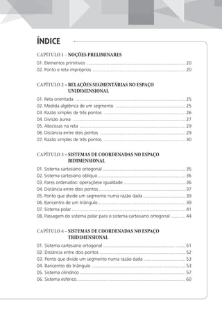 ÍnDice
CAPÍTULO 1 –NOÇÕES PRELIMINARES
01. Elementos primitivos ............................................................................20
02. Ponto e reta impróprios ........................................................................20
CAPÍTULO 2 –RELAÇÕES SEGMENTÁRIAS NO ESPAÇO
UNIDIMENSIONAL
01. Reta orientada .....................................................................................25
02. Medida algébrica de um segmento ......................................................25
03. Razão simples de três pontos ...............................................................26
04. Divisão áurea .......................................................................................27
05. Abscissas na reta ..................................................................................29
06. Distância entre dois pontos ..................................................................29
07. Razão simples de três pontos ...............................................................30
CAPÍTULO 3 –SISTEMAS DE COORDENADAS NO ESPAÇO
BIDIMENSIONAL
01. Sistema cartesiano ortogonal ................................................................35
02. Sistema cartesiano oblíquo....................................................................36
03. Pares ordenados: operaçõese igualdade ................................................36
04. Distância entre dois pontos ...................................................................37
05. Ponto que divide um segmento numa razão dada.................................39
06. Baricentro de um triângulo....................................................................39
07. Sistema polar ........................................................................................41
08. Passagem do sistema polar para o sistema cartesiano ortogonal ...........44
CAPÍTULO 4 –SISTEMAS DE COORDENADAS NO ESPAÇO
TRIDIMENSIONAL
01. Sistema cartesiano ortogonal ....................................................... ........51
02. Distância entre dois pontos ..................................................................52
03. Ponto que divide um segmento numa razão dada ................................53
04. Baricentro do triângulo ....................................................... .................53
05. Sistema cilíndrico .......................................................... .......................57
06. Sistema esférico....................................................................................60
 