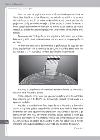 50
Jacir J. Venturi
História da Matemática
Num dos rolos de papiro, encontrou a informação de que na cidade de
Siena (hoje Assuã), ao sul de Alexandria, ao meio-dia do solstício de verão (o
dia mais longo do ano, 21 de junho, no Hemisfério Norte) colunas verticais não
projetavam qualquer sombra; ou seja, o Sol se situava a prumo. Entretanto, o
nosso conspícuo geômetra observou que no mesmo dia de solstício, as colunas
verticais da cidade de Alexandria projetavam uma sombra perfeitamente men-
surável.
Aguardou o dia 21 de junho do ano seguinte e determinou que se insta-
lasse uma grande estaca em Alexandria e que se escavasse um poço profundo
em Siena.
Ao meio-dia, enquanto o Sol iluminava as profundezas do poço de Siena
(fazia ângulo de 90º com a superfície da Terra), em Alexandria, Eratóstenes me-
diu o ângulo θ = 7º12', ou seja: 1/50 dos 360º de uma circunferência.
Portanto, o comprimento do meridiano terrestre deveria ser 50 vezes a
distância entre Alexandria e Siena.
Por tais cálculos, conjecturou que o perímetro da Terra seria de 46.250 km.
Hoje sabemos que é de 40.076 km. Aproximação notável, considerando-se a
época da medição.
Precedeu a experiência um feito digno de nota: Alexandria e Siena situ-
avam-se a grande, porém, desconhecida distância. Para medi-la, Eratóstenes
determinou que uma equipe de instrutores com seus camelos e escravos a pé
seguissem em linha reta, percorrendo desertos, aclives, declives e tendo que,
inclusive, atravessar o rio Nilo. Distância mensurada: 5.000 estádios ou cerca de
925 km. Ademais, as cidades de Alexandria e Siena não estão sobre o mesmo
meridiano como supunha Eratóstenes, havendo uma diferença de quase 3º.
(Do autor)
 