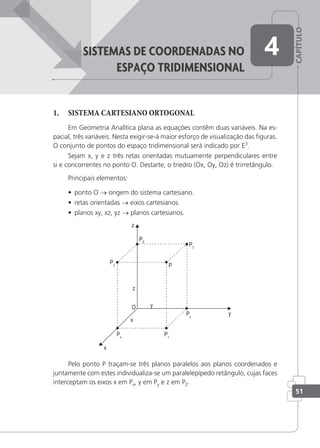 CAPÍTULO
51
sisteMas De coorDenaDas no
espaço triDiMensionaL
4
1. SISTEMA CARTESIANO ORTOGONAL
Em Geometria Analítica plana as equações contêm duas variáveis. Na es-
pacial, três variáveis. Nesta exigir-se-á maior esforço de visualização das ﬁguras.
O conjunto de pontos do espaço tridimensional será indicado por E3
.
Sejam x, y e z três retas orientadas mutuamente perpendiculares entre
si e concorrentes no ponto O. Destarte, o triedro (Ox, Oy, Oz) é trirretângulo.
Principais elementos:
• ponto O → origem do sistema cartesiano.
• retas orientadas → eixos cartesianos.
• planos xy, xz, yz → planos cartesianos.
Pelo ponto P traçam-se três planos paralelos aos planos coordenados e
juntamente com estes individualiza-se um paralelepípedo retângulo, cujas faces
interceptam os eixos x em Px, y em Py e z em PZ.
 