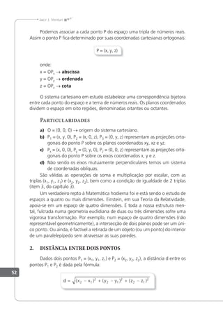 52
Jacir J. Venturi
Podemos associar a cada ponto P do espaço uma tripla de números reais.
Assim o ponto P ﬁca determinado por suas coordenadas cartesianas ortogonais:
P = (x, y, z)
onde:
x = OPx → abscissa
y = OPy → ordenada
z = OPz → cota
O sistema cartesiano em estudo estabelece uma correspondência bijetora
entre cada ponto do espaço e a terna de números reais. Os planos coordenados
dividem o espaço em oito regiões, denominadas oitantes ou octantes.
Particularidades
a) O = (0, 0, 0) → origem do sistema cartesiano.
b) P1 = (x, y, 0), P2 = (x, 0, z), P3 = (0, y, z) representam as projeções orto-
gonais do ponto P sobre os planos coordenados xy, xz e yz.
c) Px = (x, 0, 0), Py = (0, y, 0), Pz = (0, 0, z) representam as projeções orto-
gonais do ponto P sobre os eixos coordenados x, y e z.
d) Não sendo os eixos mutuamente perpendiculares temos um sistema
de coordenadas oblíquas.
São válidas as operações de soma e multiplicação por escalar, com as
triplas (x1, y1, z1) e (x2, y2, z2), bem como a condição de igualdade de 2 triplas
(item 3, do capítulo 3).
Um verdadeiro repto à Matemática hodierna foi e está sendo o estudo de
espaços a quatro ou mais dimensões. Einstein, em sua Teoria da Relatividade,
apoia-se em um espaço de quatro dimensões. E toda a nossa estrutura men-
tal, fulcrada numa geometria euclidiana de duas ou três dimensões sofre uma
vigorosa transformação. Por exemplo, num espaço de quatro dimensões (não
representável geometricamente), a intersecção de dois planos pode ser um úni-
co ponto. Ou ainda, é factível a retirada de um objeto (ou um ponto) do interior
de um paralelepípedo sem atravessar as suas paredes.
2. DISTÂNCIA ENTRE DOIS PONTOS
Dados dois pontos P1 = (x1, y1, z1) e P2 = (x2, y2, z2), a distância d entre os
pontos P1 e P2 é dada pela fórmula:
d x x y y z z
= − + − + −
( ) ( ) ( )
2 1
2
2 1
2
2 1
2
 