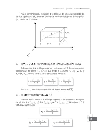 53
álgebra vetorial e geometria analítica
Para a demonstração, considere d a diagonal de um paralelepípedo de
vértices opostos P1 e P2. Ou mais facilmente, veremos no capítulo 5 (multiplica-
ção escalar de 2 vetores).
3. PONTO QUE DIVIDE UM SEGMENTO NUMA RAZÃO DADA
A demonstração é análoga ao espaço bidimensional. A determinação das
coordenadas do ponto P = (x, y, z) que divide o segmento P1 = (x1, y1, z1) e
P2 = (x2, y2, z2) numa certa razão k, se faz pelas fórmulas:
x
x kx
k
=
−
−
1 2
1
y
y ky
k
=
−
−
1 2
1
z
z kz
k
=
−
−
1 2
1
Para k = –1, têm-se as coordenadas do ponto médio de P1P2.
4. BARICENTRO DO TRIÂNGULO
Também aqui a dedução é análoga ao plano. Consideremos o triângulo
de vértices A = (xA, yA, zA), B = (xB, yB, zB) e C = (xC, yC, zC). O baricentro G é
obtido pelas fórmulas:
x
x x x
G
A B C
=
+ +
3
y
y y y
G
A B C
=
+ +
3
z
z z z
G
A B C
=
+ +
3
 