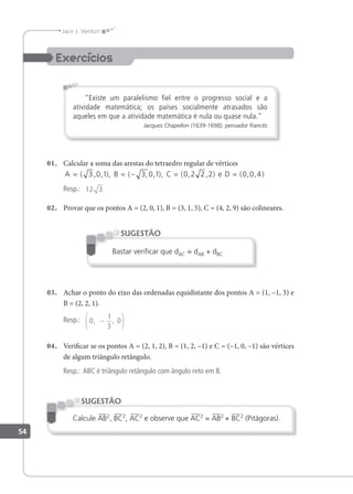 54
Jacir J. Venturi
"Existe um paralelismo ﬁel entre o progresso social e a
atividade matemática; os países socialmente atrasados são
aqueles em que a atividade matemática é nula ou quase nula."
Jacques Chapellon (1639-1698), pensador francês
01. Calcular a soma das arestas do tetraedro regular de vértices
A B C e D
= = − = =
( , , ), ( , , ), ( , , ) ( , , )
3 0 1 3 0 1 0 2 2 2 0 0 4
Resp.: 12 3
02. Provar que os pontos A = (2, 0, 1), B = (3, 1, 5), C = (4, 2, 9) são colineares.
Bastar veriﬁcar que dAC = dAB + dBC
SUGESTÃO
03. Achar o ponto do eixo das ordenadas equidistante dos pontos A = (1, –1, 3) e
B = (2, 2, 1).
Resp.: 0
1
3
0
, ,
−






04. Veriicar se os pontos A = (2, 1, 2), B = (1, 2, –1) e C = (–1, 0, –1) são vértices
de algum triângulo retângulo.
Resp.: ABC é triângulo retângulo com ângulo reto em B.
Calcule AB2
, BC2
, AC2
e observe que AC2
= AB2
+ BC2
(Pitágoras).
SUGESTÃO
 