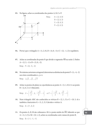 55
álgebra vetorial e geometria analítica
05. Na igura, achar as coordenadas dos pontos A, B, C e P.
Resp.: A = (2, 4, 0)
B = (2, 0, 3)
C = (0, 4, 3)
P = (2, 4, 3)
06. Provar que o triângulo A = (1, 2, 0), B = (4, 0, -1) e C = (2, –1, 2) é equilátero.
07. Achar as coordenadas do ponto P que divide o segmento AB na razão 2. Dados
A = (2, 5, –1) e B = (3, 0, –2).
Resp.: P = (4, –5, –3)
08. Nosistemacartesianoortogonal,determinarasdistânciasdopontoP=(1,–4,–2)
aos eixos coordenados x, y e z.
Resp.: 2 5 5 17
, ,
09. Achar os pontos do plano xz cuja distância ao ponto A = (1, 1, 0) é 2 e ao ponto
B = (2, 0, 1) é 3 (Barsotti).
Resp.: P =
−
−






2
2
0
2
2
1
, , e P’ , ,
=
−
−






2
2
0
2
2
1
10. Num triângulo ABC são conhecidos os vértices B = (2, 1, 3) e C = (0, 5, 4) e
também o baricentro G = (1, 2, 3). Calcular o vértice A.
Resp.: A = (1 , 0, 2)
11. Os pontos A, B, M são colineares e M é o ponto médio de AB. Sabendo-se que
A = (1, 3, 5) e M = (0, 1, 2), achar as coordenadas carte-sianas do ponto B.
Resp.: B = (–1, –1, –1)
 