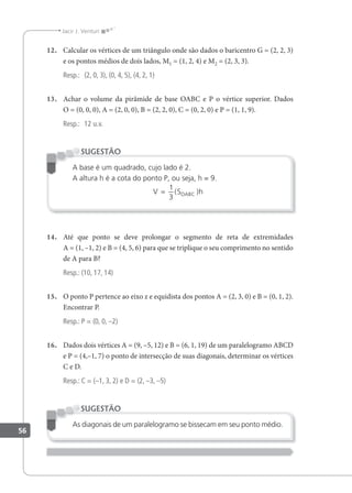 56
Jacir J. Venturi
12. Calcular os vértices de um triângulo onde são dados o baricentro G = (2, 2, 3)
e os pontos médios de dois lados, M1 = (1, 2, 4) e M2 = (2, 3, 3).
Resp.: (2, 0, 3), (0, 4, 5), (4, 2, 1)
13. Achar o volume da pirâmide de base OABC e P o vértice superior. Dados
O = (0, 0, 0), A = (2, 0, 0), B = (2, 2, 0), C = (0, 2, 0) e P = (1, 1, 9).
Resp.: 12 u.v.
A base é um quadrado, cujo lado é 2.
A altura h é a cota do ponto P, ou seja, h = 9.
V S h
OABC
=
1
3
( )
SUGESTÃO
14. Até que ponto se deve prolongar o segmento de reta de extremidades
A = (1, –1, 2) e B = (4, 5, 6) para que se triplique o seu comprimento no sentido
de A para B?
Resp.: (10, 17, 14)
15. O ponto P pertence ao eixo z e equidista dos pontos A = (2, 3, 0) e B = (0, 1, 2).
Encontrar P.
Resp.: P = (0, 0, –2)
16. Dados dois vértices A = (9, –5, 12) e B = (6, 1, 19) de um paralelogramo ABCD
e P = (4,–1, 7) o ponto de intersecção de suas diagonais, determinar os vértices
C e D.
Resp.: C = (–1, 3, 2) e D = (2, –3, –5)
As diagonais de um paralelogramo se bissecam em seu ponto médio.
As diagonais de um paralelogramo se bissecam em seu ponto médio.
SUGESTÃO
 