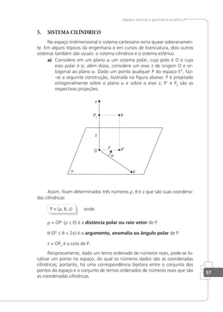 57
álgebra vetorial e geometria analítica
5. SISTEMA CILÍNDRICO
No espaço tridimensional o sistema cartesiano reina quase soberanamen-
te. Em alguns tópicos da engenharia e em cursos de licenciatura, dois outros
sistemas também são usuais: o sistema cilíndrico e o sistema esférico.
a) Considere em um plano a um sistema polar, cujo polo é O e cujo
eixo polar é p; além disso, considere um eixo z de origem O e or-
togonal ao plano a. Dado um ponto qualquer P do espaço E3
, faz-
-se a seguinte construção, ilustrada na ﬁgura abaixo: P é projetado
ortogonalmente sobre o plano a e sobre o eixo z; P' e Pz são as
respectivas projeções.
Assim, ﬁcam determinados três números r, θ e z que são suas coordena-
das cilíndricas:
P = (r, θ, z) onde:
r = OP' (r ≥ 0) é a distância polar ou raio vetor de P.
θ (0º ≤ θ < 2p) é o argumento, anomalia ou ângulo polar de P.
z = OPz é a cota de P.
Reciprocamente, dado um terno ordenado de números reais, pode-se lo-
calizar um ponto no espaço, do qual os números dados são as coordenadas
cilíndricas; portanto, há uma correspondência bijetora entre o conjunto dos
pontos do espaço e o conjunto de ternos ordenados de números reais que são
as coordenadas cilíndricas.
 