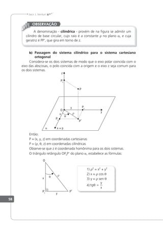 58
Jacir J. Venturi
A denominação - cilíndrica - provém de na ﬁgura se admitir um
cilindro de base circular, cujo raio é a constante r no plano a, e cuja
geratriz é PP', que gira em torno de z.
OBSERVAÇÃO
b) Passagem do sistema cilíndrico para o sistema cartesiano
ortogonal
Considera-se os dois sistemas de modo que o eixo polar coincida com o
eixo das abscissas, o polo coincida com a origem e o eixo z seja comum para
os dois sistemas.
y
y
x
O
α
θ
ρ
Py
Px
P’
P
z
Pz
x p
≡
Então:
P = (x, y, z) em coordenadas cartesianas
P = (r, θ, z) em coordenadas cilíndricas
Observe-se que z é coordenada homônima para os dois sistemas.
O triângulo retângulo OPxP' do plano a, estabelece as fórmulas:
1) r2
= x2
+ y2
2) x = r cos θ
3) y = r sen θ
4) tg
y
x
θ =
 