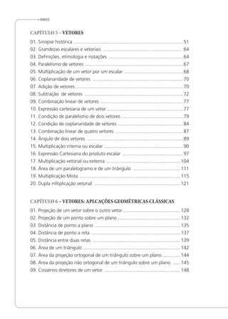 ÍnDice
CAPÍTULO 5 –VETORES
01. Sinopse histórica ..................................................................................51
02. Grandezas escalares e vetoriais ........................................................... 64
03. Deinições, etimologia e notações ........................................................64
04. Paralelismo de vetores ..........................................................................67
05. Multiplicação de um vetor por um escalar ............................................68
06. Coplanaridade de vetores ....................................................................70
07. Adição de vetores .................................................................................70
08. Subtração de vetores ..........................................................................72
09. Combinação linear de vetores ..............................................................77
10. Expressão cartesiana de um vetor .........................................................77
11. Condição de paralelismo de dois vetores ..............................................79
12. Condição de coplanaridade de vetores .................................................84
13. Combinação linear de quatro vetores ...................................................87
14. Ângulo de dois vetores ........................................................................89
15. Multiplicação interna ou escalar ...........................................................90
16. Expressão Cartesiana do produto escalar ..............................................97
17. Multiplicação vetorial ou externa ........................................................104
18. Área de um paralelogramo e de um triângulo ....................................111
19. Multiplicação Mista ............................................................................115
20. Dupla mltiplicação vetorial .................................................................121
CAPÍTULO 6 –VETORES: APLCAÇÕES GEOMÉTRICAS CLÁSSICAS
01. Projeção de um vetor sobre o outro vetor............................................128
02. Projeção de um ponto sobre um plano ...............................................132
03. Distância de ponto a plano ................................................................135
04. Distância de ponto a reta ...................................................................137
05. Distância entre duas retas ..................................................................139
06. Área de um triângulo .........................................................................142
07. Área da projeção ortogonal de um triângulo sobre um plano..............144
08. Área da projeção não ortogonal de um triângulo sobre um plano ......145
09. Cossenos diretores de um vetor .........................................................148
 