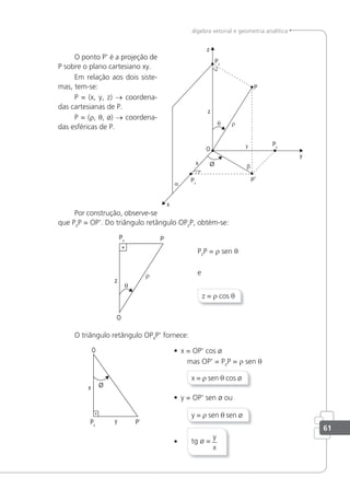 61
álgebra vetorial e geometria analítica
O ponto P' é a projeção de
P sobre o plano cartesiano xy.
Em relação aos dois siste-
mas, tem-se:
P = (x, y, z) → coordena-
das cartesianas de P.
P = (r, θ, ø) → coordena-
das esféricas de P.
Por construção, observe-se
que PzP = OP'. Do triângulo retângulo OPzP, obtém-se:
PzP = r sen θ
e
z = r cos θ
O triângulo retângulo OPxP' fornece:
• x = OP' cos ø
mas OP' = PzP = r sen θ
x = r sen θ cos ø
• y = OP' sen ø ou
y = r sen θ sen ø
• tg ø =
y
x
 