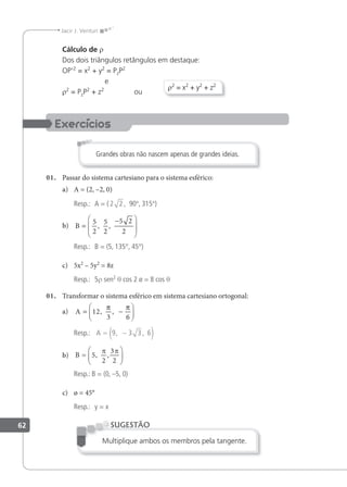 62
Jacir J. Venturi
Cálculo de r
Dos dois triângulos retângulos em destaque:
OP'2
= x2
+ y2
= PzP2
e
r2
= PzP2
+ z2
ou
r2
= x2
+ y2
+ z2
Grandes obras não nascem apenas de grandes ideias.
01. Passar do sistema cartesiano para o sistema esférico:
a) A = (2, –2, 0)
Resp.: A = ( 2 2 , 90°, 315°)
b) B =
−






5
2
5
2
5 2
2
, ,
Resp.: B = (5, 135°, 45°)
c) 5x2
– 5y2
= 8z
Resp.: 5r sen2
θ cos 2 ø = 8 cos θ
01. Transformar o sistema esférico em sistema cartesiano ortogonal:
a) A = −






12
3 6
, ,
π π
Resp.: A = −
( )
9 3 3 6
, ,
b) B =






5
2
3
2
, ,
π π
Resp.: B = (0, –5, 0)
c) ø = 45°
Resp.: y = x
Multiplique ambos os membros pela tangente.
SUGESTÃO
 